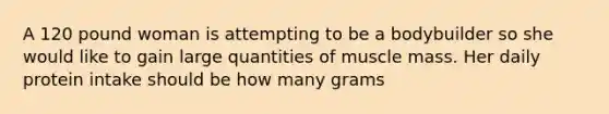 A 120 pound woman is attempting to be a bodybuilder so she would like to gain large quantities of muscle mass. Her daily protein intake should be how many grams