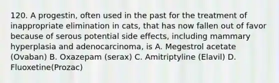 120. A progestin, often used in the past for the treatment of inappropriate elimination in cats, that has now fallen out of favor because of serous potential side effects, including mammary hyperplasia and adenocarcinoma, is A. Megestrol acetate (Ovaban) B. Oxazepam (serax) C. Amitriptyline (Elavil) D. Fluoxetine(Prozac)