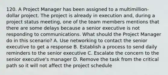 120. A Project Manager has been assigned to a multimillion-dollar project. The project is already in execution and, during a project status meeting, one of the team members mentions that there are some delays because a senior executive is not responding to communications. What should the Project Manager do in this scenario? A. Use networking to contact the senior executive to get a response B. Establish a process to send daily reminders to the senior executive C. Escalate the concern to the senior executive's manager D. Remove the task from the critical path so it will not affect the project schedule