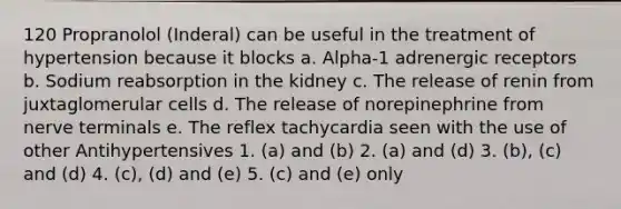 120 Propranolol (Inderal) can be useful in the treatment of hypertension because it blocks a. Alpha-1 adrenergic receptors b. Sodium reabsorption in the kidney c. The release of renin from juxtaglomerular cells d. The release of norepinephrine from nerve terminals e. The reflex tachycardia seen with the use of other Antihypertensives 1. (a) and (b) 2. (a) and (d) 3. (b), (c) and (d) 4. (c), (d) and (e) 5. (c) and (e) only