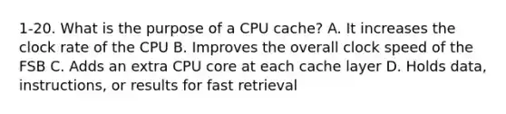 1-20. What is the purpose of a CPU cache? A. It increases the clock rate of the CPU B. Improves the overall clock speed of the FSB C. Adds an extra CPU core at each cache layer D. Holds data, instructions, or results for fast retrieval