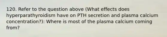 120. Refer to the question above (What effects does hyperparathyroidism have on PTH secretion and plasma calcium concentration?): Where is most of the plasma calcium coming from?