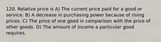 120. Relative price is A) The current price paid for a good or service. B) A decrease in purchasing power because of rising prices. C) The price of one good in comparison with the price of other goods. D) The amount of income a particular good requires.