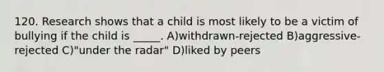 120. Research shows that a child is most likely to be a victim of bullying if the child is _____. A)withdrawn-rejected B)aggressive-rejected C)"under the radar" D)liked by peers