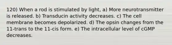 120) When a rod is stimulated by light, a) More neurotransmitter is released. b) Transducin activity decreases. c) The cell membrane becomes depolarized. d) The opsin changes from the 11-trans to the 11-cis form. e) The intracellular level of cGMP decreases.