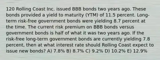 120 Rolling Coast Inc. issued BBB bonds two years ago. These bonds provided a yield to maturity (YTM) of 11.5 percent. Long-term risk-free government bonds were yielding 8.7 percent at the time. The current risk premium on BBB bonds versus government bonds is half of what it was two years ago. If the risk-free long-term government bonds are currently yielding 7.8 percent, then at what interest rate should Rolling Coast expect to issue new bonds? A) 7.8% B) 8.7% C) 9.2% D) 10.2% E) 12.9%