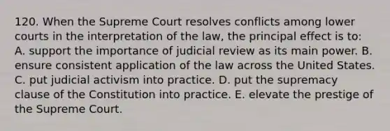 120. When the Supreme Court resolves conflicts among lower courts in the interpretation of the law, the principal effect is to: A. support the importance of judicial review as its main power. B. ensure consistent application of the law across the United States. C. put judicial activism into practice. D. put the supremacy clause of the Constitution into practice. E. elevate the prestige of the Supreme Court.