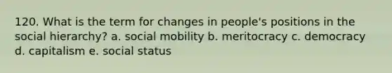 120. What is the term for changes in people's positions in the social hierarchy? a. social mobility b. meritocracy c. democracy d. capitalism e. social status