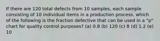 If there are 120 total defects from 10 samples, each sample consisting of 10 individual items in a production process, which of the following is the fraction defective that can be used in a "p" chart for quality control purposes? (a) 0.8 (b) 120 (c) 8 (d) 1.2 (e) 10