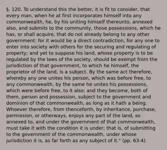 §. 120. To understand this the better, it is fit to consider, that every man, when he at first incorporates himself into any commonwealth, he, by his uniting himself thereunto, annexed also, and submits to the community, those possessions, which he has, or shall acquire, that do not already belong to any other government: for it would be a direct contradiction, for any one to enter into society with others for the securing and regulating of property; and yet to suppose his land, whose property is to be regulated by the laws of the society, should be exempt from the jurisdiction of that government, to which he himself, the proprietor of the land, is a subject. By the same act therefore, whereby any one unites his person, which was before free, to any commonwealth, by the same he unites his possessions, which were before free, to it also; and they become, both of them, person and possession, subject to the government and dominion of that commonwealth, as long as it hath a being. Whoever therefore, from thenceforth, by inheritance, purchase, permission, or otherways, enjoys any part of the land, so annexed to, and under the government of that commonwealth, must take it with the condition it is under; that is, of submitting to the government of the commonwealth, under whose jurisdiction it is, as far forth as any subject of it." (pp. 63-4)