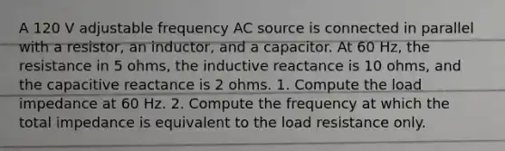 A 120 V adjustable frequency AC source is connected in parallel with a resistor, an inductor, and a capacitor. At 60 Hz, the resistance in 5 ohms, the inductive reactance is 10 ohms, and the capacitive reactance is 2 ohms. 1. Compute the load impedance at 60 Hz. 2. Compute the frequency at which the total impedance is equivalent to the load resistance only.