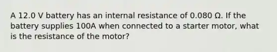 A 12.0 V battery has an internal resistance of 0.080 Ω. If the battery supplies 100A when connected to a starter motor, what is the resistance of the motor?