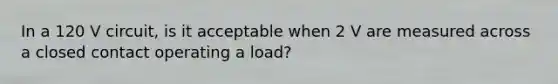 In a 120 V circuit, is it acceptable when 2 V are measured across a closed contact operating a load?