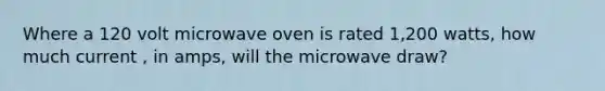 Where a 120 volt microwave oven is rated 1,200 watts, how much current , in amps, will the microwave draw?