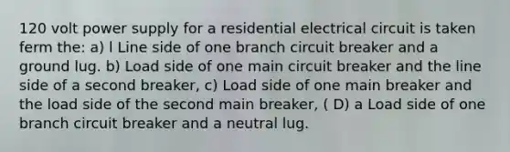 120 volt power supply for a residential electrical circuit is taken ferm the: a) l Line side of one branch circuit breaker and a ground lug. b) Load side of one main circuit breaker and the line side of a second breaker, c) Load side of one main breaker and the load side of the second main breaker, ( D) a Load side of one branch circuit breaker and a neutral lug.