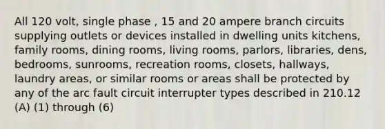 All 120 volt, single phase , 15 and 20 ampere branch circuits supplying outlets or devices installed in dwelling units kitchens, family rooms, dining rooms, living rooms, parlors, libraries, dens, bedrooms, sunrooms, recreation rooms, closets, hallways, laundry areas, or similar rooms or areas shall be protected by any of the arc fault circuit interrupter types described in 210.12 (A) (1) through (6)