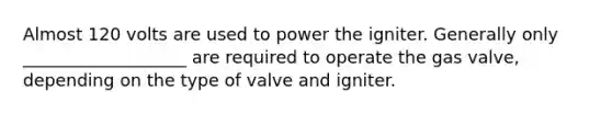 Almost 120 volts are used to power the igniter. Generally only ___________________ are required to operate the gas valve, depending on the type of valve and igniter.