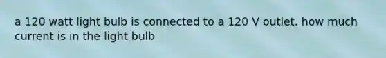 a 120 watt light bulb is connected to a 120 V outlet. how much current is in the light bulb