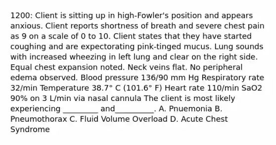 1200: Client is sitting up in high-Fowler's position and appears anxious. Client reports shortness of breath and severe chest pain as 9 on a scale of 0 to 10. Client states that they have started coughing and are expectorating pink-tinged mucus. Lung sounds with increased wheezing in left lung and clear on the right side. Equal chest expansion noted. Neck veins flat. No peripheral edema observed. Blood pressure 136/90 mm Hg Respiratory rate 32/min Temperature 38.7° C (101.6° F) Heart rate 110/min SaO2 90% on 3 L/min via nasal cannula The client is most likely experiencing _________ and__________. A. Pnuemonia B. Pneumothorax C. Fluid Volume Overload D. Acute Chest Syndrome