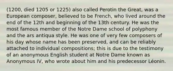 (1200, died 1205 or 1225) also called Perotin the Great, was a European composer, believed to be French, who lived around the end of the 12th and beginning of the 13th century. He was the most famous member of the Notre Dame school of polyphony and the ars antiqua style. He was one of very few composers of his day whose name has been preserved, and can be reliably attached to individual compositions; this is due to the testimony of an anonymous English student at Notre Dame known as Anonymous IV, who wrote about him and his predecessor Léonin.