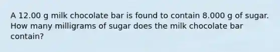 A 12.00 g milk chocolate bar is found to contain 8.000 g of sugar. How many milligrams of sugar does the milk chocolate bar contain?