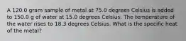 A 120.0 gram sample of metal at 75.0 degrees Celsius is added to 150.0 g of water at 15.0 degrees Celsius. The temperature of the water rises to 18.3 degrees Celsius. What is the specific heat of the metal?