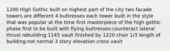 1200 High Gothic built on highest part of the city two facade towers are different 4 buttresses each tower built in the style that was popular at the time first masterpiece of the high gothic phase first to be built with flying buttresses:counteract lateral thrust rebuilding:1145 vault finished by 1220 choir 1/3 length of building:not normal 3 story elevation cross vault