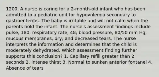 1200. A nurse is caring for a 2-month-old infant who has been admitted to a pediatric unit for hypovolemia secondary to gastroenteritis. The baby is irritable and will not calm when the parents hold the infant. The nurse's assessment findings include pulse, 180; respiratory rate, 48; blood pressure, 80/50 mm Hg; mucous membranes, dry; and decreased tears. The nurse interprets the information and determines that the child is moderately dehydrated. Which assessment finding further supports this conclusion? 1. Capillary refill greater than 2 seconds 2. Intense thirst 3. Normal to sunken anterior fontanel 4. Absence of tears