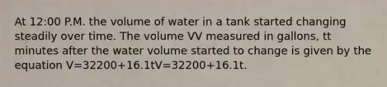 At 12:00 P.M. the volume of water in a tank started changing steadily over time. The volume VV measured in gallons, tt minutes after the water volume started to change is given by the equation V=32200+16.1tV=32200+16.1t.