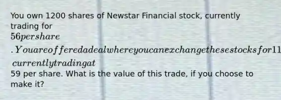 You own 1200 shares of Newstar Financial stock, currently trading for 56 per share. You are offered a deal where you can exchange these stocks for 1100 shares of Amback Financial Group stock, currently trading at59 per share. What is the value of this trade, if you choose to make it?