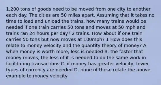 ​1,200 tons of goods need to be moved from one city to another each day. The cities are 50 miles apart. Assuming that it takes no time to load and unload the​ trains, how many trains would be needed if one train carries 50 tons and moves at 50 mph and trains ran 24 hours per​ day? 2 trains. How about if one train carries 50 tons but now moves at​ 100mph? 1 How does this relate to money velocity and the quantity theory of​ money? A. when money is worth​ more, less is needed B. the faster that money​ moves, the less of it is needed to do the same work in facilitating transactions C. if money has greater​ velocity, fewer types of currency are needed D. none of these relate the above example to money velocity