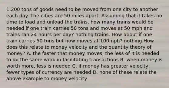 1,200 tons of goods need to be moved from one city to another each day. The cities are 50 miles apart. Assuming that it takes no time to load and unload the​ trains, how many trains would be needed if one train carries 50 tons and moves at 50 mph and trains ran 24 hours per​ day? nothing trains. How about if one train carries 50 tons but now moves at​ 100mph? nothing How does this relate to money velocity and the quantity theory of​ money? A. the faster that money​ moves, the less of it is needed to do the same work in facilitating transactions B. when money is worth​ more, less is needed C. if money has greater​ velocity, fewer types of currency are needed D. none of these relate the above example to money velocity