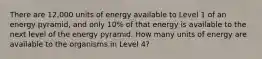 There are 12,000 units of energy available to Level 1 of an energy pyramid, and only 10% of that energy is available to the next level of the energy pyramid. How many units of energy are available to the organisms in Level 4?