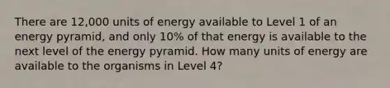 There are 12,000 units of energy available to Level 1 of an energy pyramid, and only 10% of that energy is available to the next level of the energy pyramid. How many units of energy are available to the organisms in Level 4?