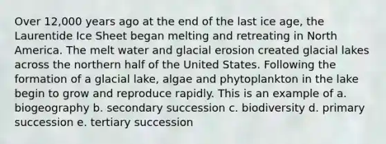 Over 12,000 years ago at the end of the last ice age, the Laurentide Ice Sheet began melting and retreating in North America. The melt water and <a href='https://www.questionai.com/knowledge/k7UPwLstdY-glacial-erosion' class='anchor-knowledge'>glacial erosion</a> created glacial lakes across the northern half of the United States. Following the formation of a glacial lake, algae and phytoplankton in the lake begin to grow and reproduce rapidly. This is an example of a. biogeography b. secondary succession c. biodiversity d. primary succession e. tertiary succession