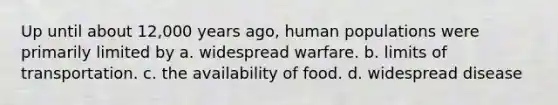 Up until about 12,000 years ago, human populations were primarily limited by a. widespread warfare. b. limits of transportation. c. the availability of food. d. widespread disease