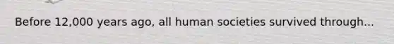 Before 12,000 years ago, all human societies survived through...