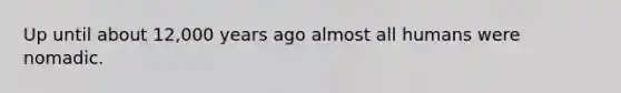 Up until about 12,000 years ago almost all humans were nomadic.