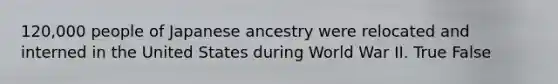 120,000 people of Japanese ancestry were relocated and interned in the United States during World War II. True False