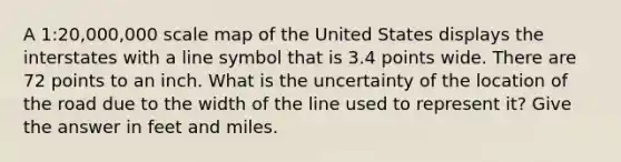 A 1:20,000,000 scale map of the United States displays the interstates with a line symbol that is 3.4 points wide. There are 72 points to an inch. What is the uncertainty of the location of the road due to the width of the line used to represent it? Give the answer in feet and miles.