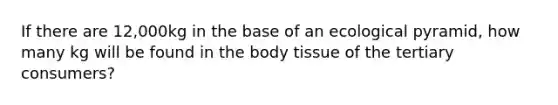 If there are 12,000kg in the base of an ecological pyramid, how many kg will be found in the body tissue of the tertiary consumers?