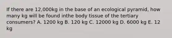 If there are 12,000kg in the base of an ecological pyramid, how many kg will be found inthe body tissue of the tertiary consumers? A. 1200 kg B. 120 kg C. 12000 kg D. 6000 kg E. 12 kg