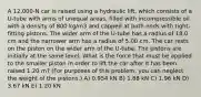 A 12,000-N car is raised using a hydraulic lift, which consists of a U-tube with arms of unequal areas, filled with incompressible oil with a density of 800 kg/m3 and capped at both ends with tight-fitting pistons. The wider arm of the U-tube has a radius of 18.0 cm and the narrower arm has a radius of 5.00 cm. The car rests on the piston on the wider arm of the U-tube. The pistons are initially at the same level. What is the force that must be applied to the smaller piston in order to lift the car after it has been raised 1.20 m? (For purposes of this problem, you can neglect the weight of the pistons.) A) 0.954 kN B) 1.88 kN C) 1.96 kN D) 3.67 kN E) 1.20 kN