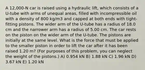 A 12,000-N car is raised using a hydraulic lift, which consists of a U-tube with arms of unequal areas, filled with incompressible oil with a density of 800 kg/m3 and capped at both ends with tight-fitting pistons. The wider arm of the U-tube has a radius of 18.0 cm and the narrower arm has a radius of 5.00 cm. The car rests on the piston on the wider arm of the U-tube. The pistons are initially at the same level. What is the force that must be applied to the smaller piston in order to lift the car after it has been raised 1.20 m? (For purposes of this problem, you can neglect the weight of the pistons.) A) 0.954 kN B) 1.88 kN C) 1.96 kN D) 3.67 kN E) 1.20 kN