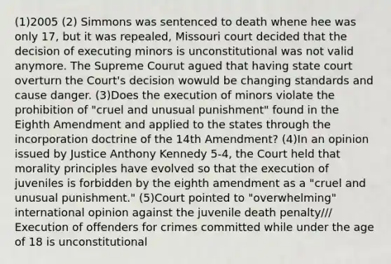 (1)2005 (2) Simmons was sentenced to death whene hee was only 17, but it was repealed, Missouri court decided that the decision of executing minors is unconstitutional was not valid anymore. The Supreme Courut agued that having state court overturn the Court's decision wowuld be changing standards and cause danger. (3)Does the execution of minors violate the prohibition of "cruel and unusual punishment" found in the Eighth Amendment and applied to the states through the incorporation doctrine of the 14th Amendment? (4)In an opinion issued by Justice Anthony Kennedy 5-4, the Court held that morality principles have evolved so that the execution of juveniles is forbidden by the eighth amendment as a "cruel and unusual punishment." (5)Court pointed to "overwhelming" international opinion against the juvenile death penalty/// Execution of offenders for crimes committed while under the age of 18 is unconstitutional