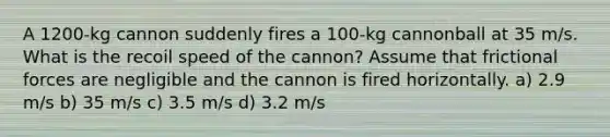 A 1200-kg cannon suddenly fires a 100-kg cannonball at 35 m/s. What is the recoil speed of the cannon? Assume that frictional forces are negligible and the cannon is fired horizontally. a) 2.9 m/s b) 35 m/s c) 3.5 m/s d) 3.2 m/s