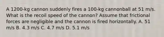 A 1200-kg cannon suddenly fires a 100-kg cannonball at 51 m/s. What is the recoil speed of the cannon? Assume that frictional forces are negligible and the cannon is fired horizontally. A. 51 m/s B. 4.3 m/s C. 4.7 m/s D. 5.1 m/s