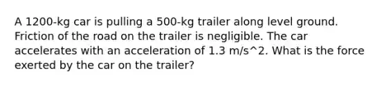 A 1200-kg car is pulling a 500-kg trailer along level ground. Friction of the road on the trailer is negligible. The car accelerates with an acceleration of 1.3 m/s^2. What is the force exerted by the car on the trailer?