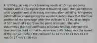 A 1200-kg pick-up truck traveling south at 15 m/s suddenly collides with a 750-kg car that is traveling east. The two vehicles stick together and slide along the road after colliding. A highway patrol officer investigating the accident determines that the final position of the wreckage after the collision is 25 m, at an angle of 50° south of east, from the point of impact. She also determines that the coefficient of kinetic friction between the tires and the road at that location was 0.40. What was the speed of the car just before the collision? A) 14 m/s B) 23 m/s C) 4.8 m/s D) 17 m/s E) 20 m/s