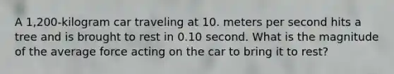 A 1,200-kilogram car traveling at 10. meters per second hits a tree and is brought to rest in 0.10 second. What is the magnitude of the average force acting on the car to bring it to rest?